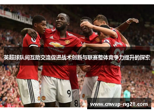 英超球队间互助交流促进战术创新与联赛整体竞争力提升的探索 英超球队间互助交流促进战术创新与联赛整体竞争力提升的探索
