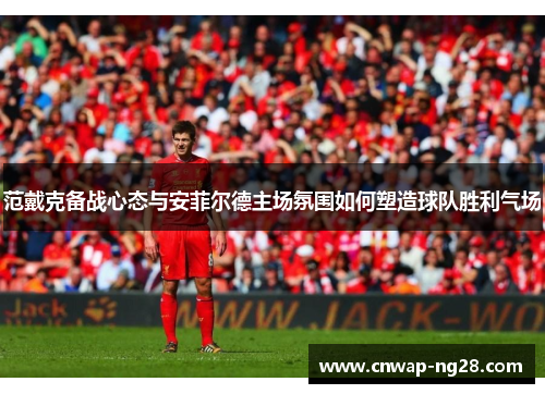 范戴克备战心态与安菲尔德主场氛围如何塑造球队胜利气场 范戴克备战心态与安菲尔德主场氛围如何塑造球队胜利气场