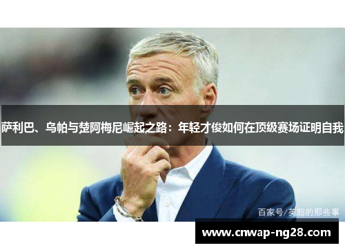 萨利巴、乌帕与楚阿梅尼崛起之路:年轻才俊如何在顶级赛场证明自我 萨利巴、乌帕与楚阿梅尼崛起之路:年轻才俊如何在顶级赛场证明自我