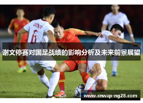 谢文停赛对国足战绩的影响分析及未来前景展望 谢文停赛对国足战绩的影响分析及未来前景展望