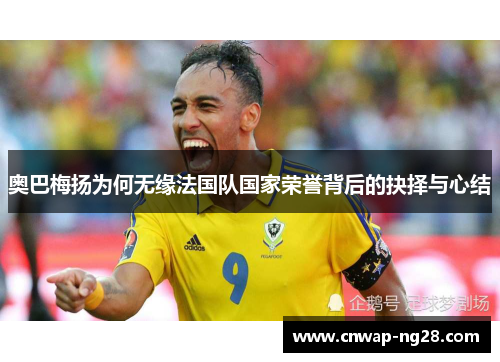 奥巴梅扬为何无缘法国队国家荣誉背后的抉择与心结 奥巴梅扬为何无缘法国队国家荣誉背后的抉择与心结