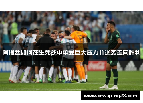 阿根廷如何在生死战中承受巨大压力并逆袭走向胜利 阿根廷如何在生死战中承受巨大压力并逆袭走向胜利
