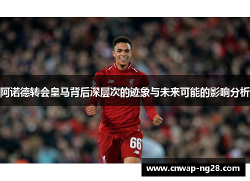 阿诺德转会皇马背后深层次的迹象与未来可能的影响分析 阿诺德转会皇马背后深层次的迹象与未来可能的影响分析