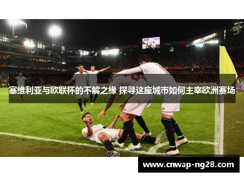 塞维利亚与欧联杯的不解之缘 探寻这座城市如何主宰欧洲赛场 塞维利亚与欧联杯的不解之缘 探寻这座城市如何主宰欧洲赛场