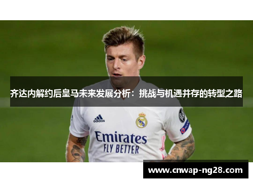 齐达内解约后皇马未来发展分析:挑战与机遇并存的转型之路 齐达内解约后皇马未来发展分析:挑战与机遇并存的转型之路