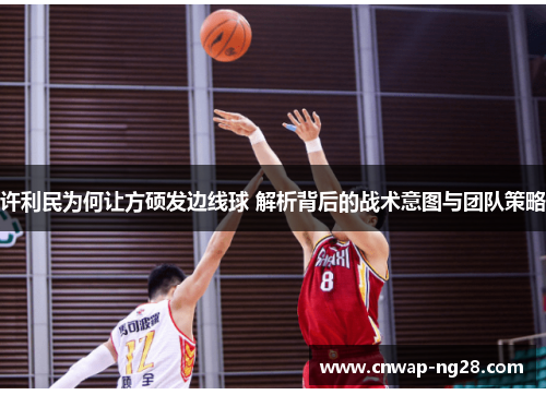 许利民为何让方硕发边线球 解析背后的战术意图与团队策略 许利民为何让方硕发边线球 解析背后的战术意图与团队策略