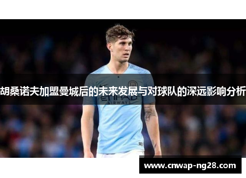 胡桑诺夫加盟曼城后的未来发展与对球队的深远影响分析 胡桑诺夫加盟曼城后的未来发展与对球队的深远影响分析