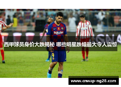 西甲球员身价大跌揭秘 哪些明星跌幅最大令人震惊