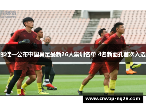 邵佳一公布中国男足最新26人集训名单 4名新面孔首次入选 邵佳一公布中国男足最新26人集训名单 4名新面孔首次入选
