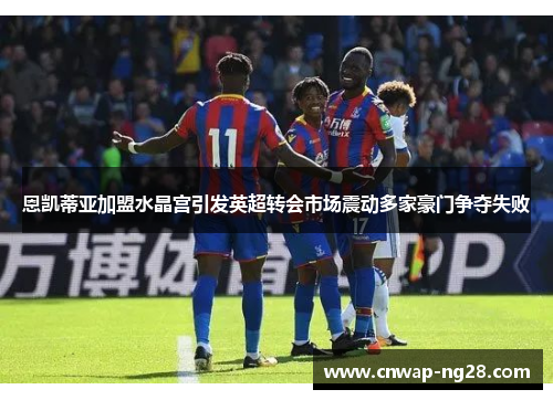 恩凯蒂亚加盟水晶宫引发英超转会市场震动多家豪门争夺失败